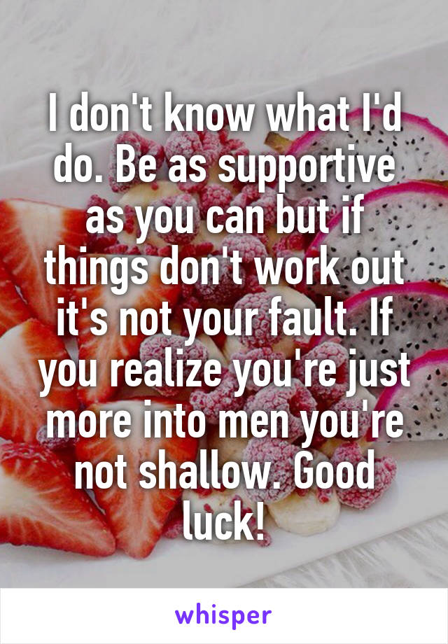 I don't know what I'd do. Be as supportive as you can but if things don't work out it's not your fault. If you realize you're just more into men you're not shallow. Good luck!