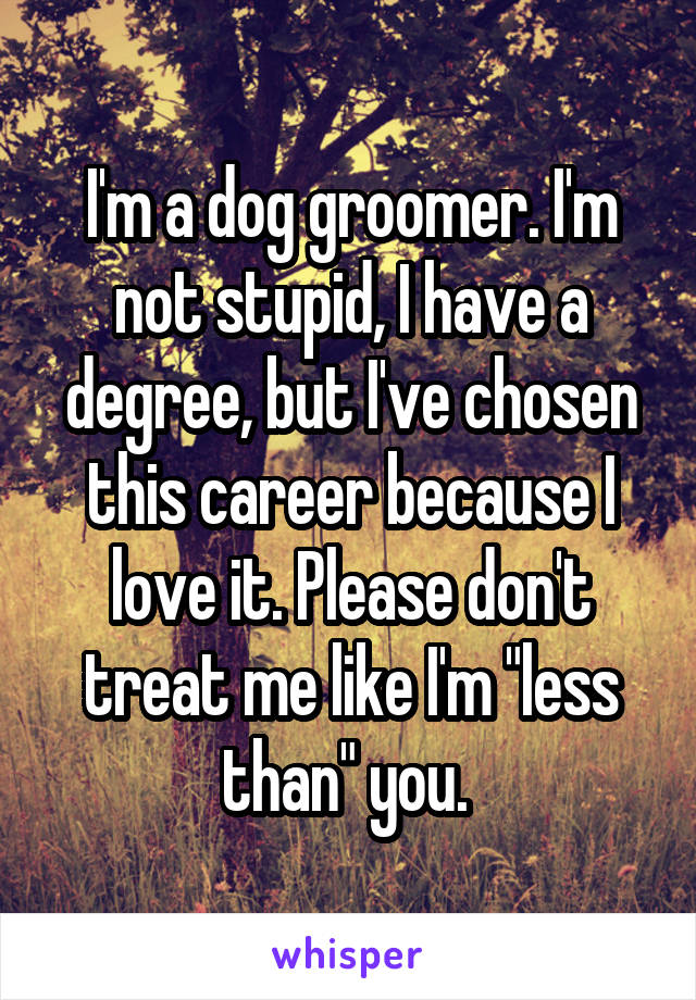 I'm a dog groomer. I'm not stupid, I have a degree, but I've chosen this career because I love it. Please don't treat me like I'm "less than" you. 