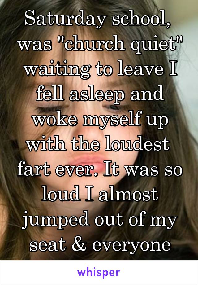 Saturday school,  was "church quiet" waiting to leave I fell asleep and woke myself up with the loudest  fart ever. It was so loud I almost jumped out of my seat & everyone laughed at me