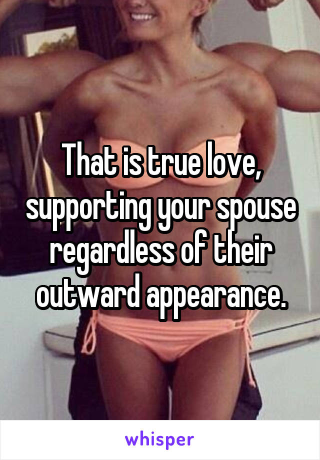 That is true love, supporting your spouse regardless of their outward appearance.