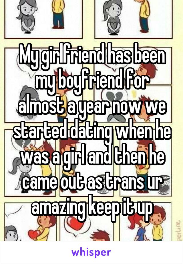 My girlfriend has been my boyfriend for almost a year now we started dating when he was a girl and then he came out as trans ur amazing keep it up