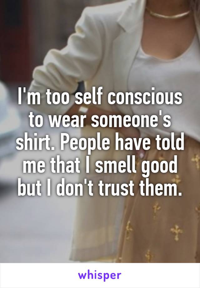 I'm too self conscious to wear someone's shirt. People have told me that I smell good but I don't trust them.