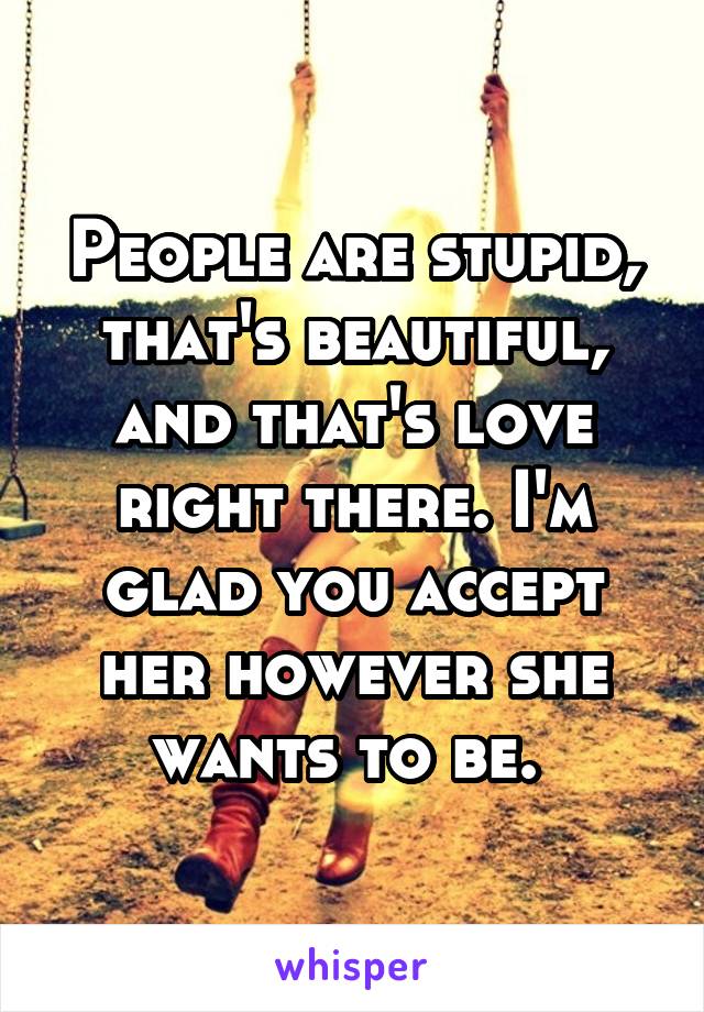 People are stupid, that's beautiful, and that's love right there. I'm glad you accept her however she wants to be. 