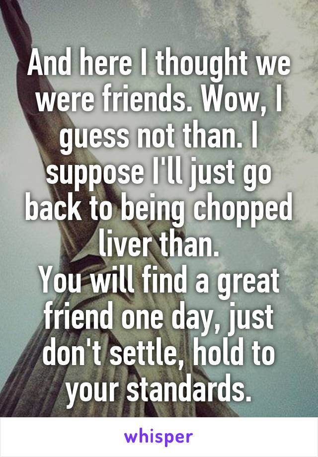 And here I thought we were friends. Wow, I guess not than. I suppose I'll just go back to being chopped liver than.
You will find a great friend one day, just don't settle, hold to your standards.