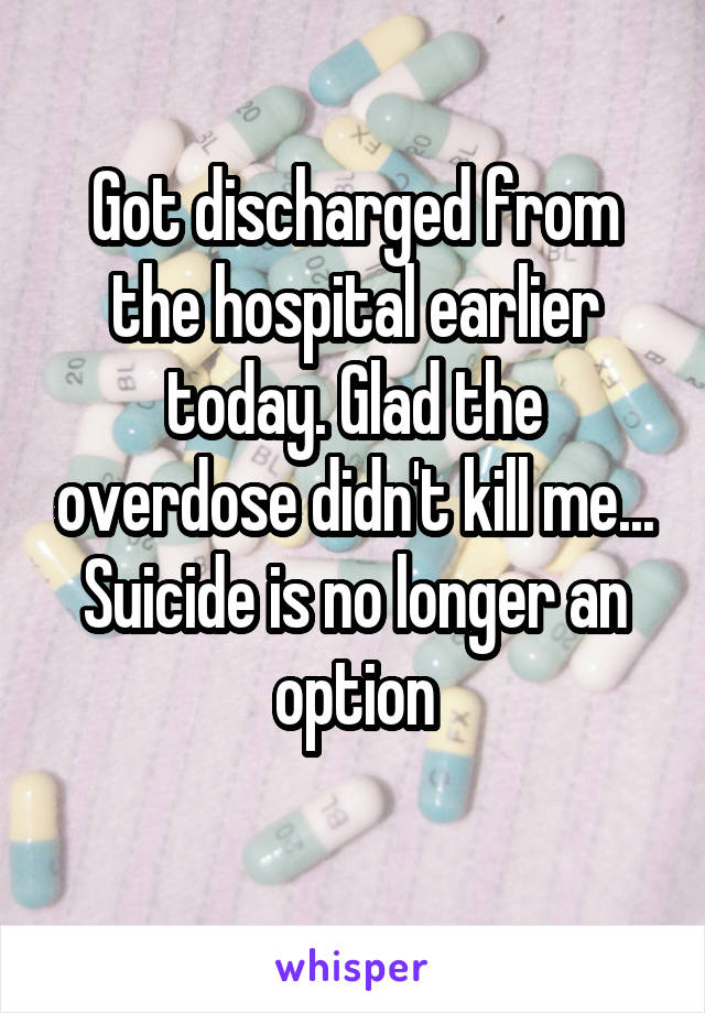 Got discharged from the hospital earlier today. Glad the overdose didn't kill me... Suicide is no longer an option
