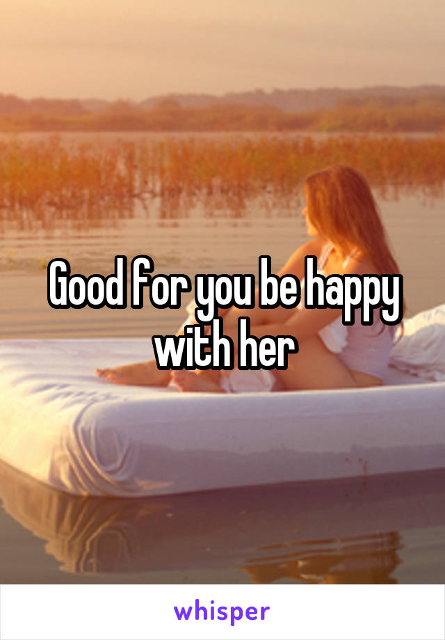 Good for you be happy with her