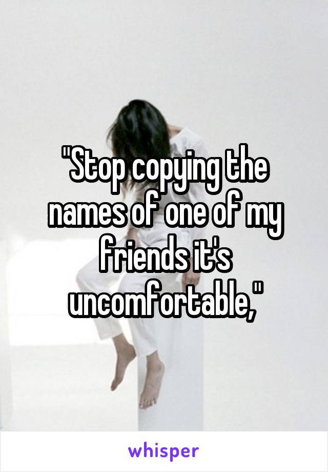 "Stop copying the names of one of my friends it's uncomfortable,"