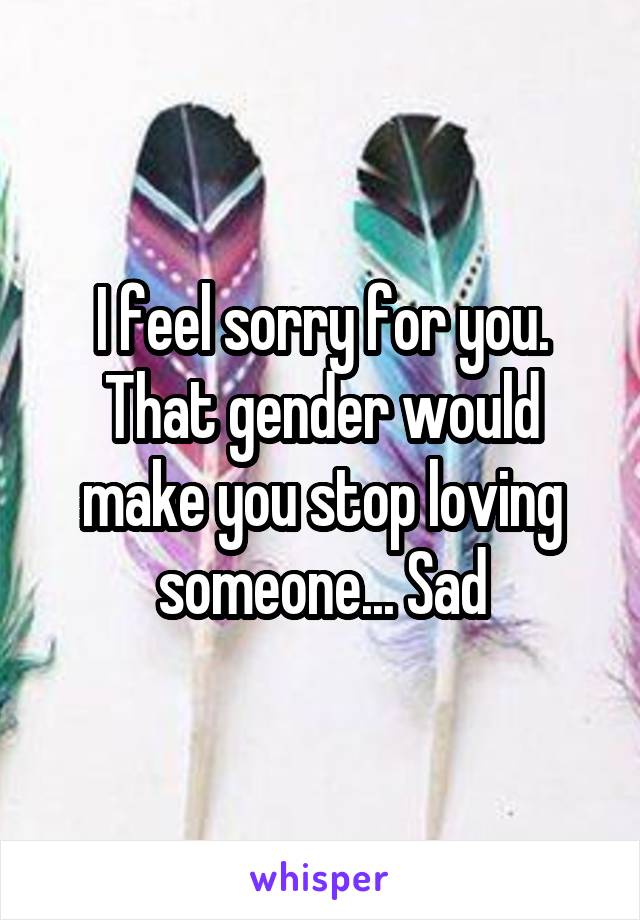 I feel sorry for you. That gender would make you stop loving someone... Sad