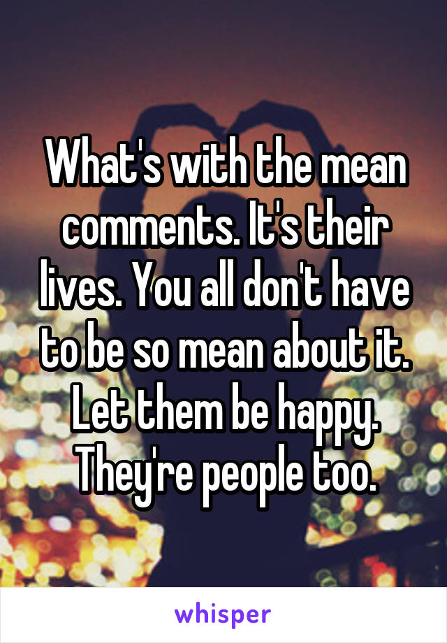 What's with the mean comments. It's their lives. You all don't have to be so mean about it. Let them be happy. They're people too.