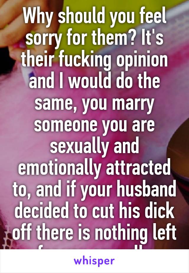 Why should you feel sorry for them? It's their fucking opinion and I would do the same, you marry someone you are sexually and emotionally attracted to, and if your husband decided to cut his dick off there is nothing left for you sexually