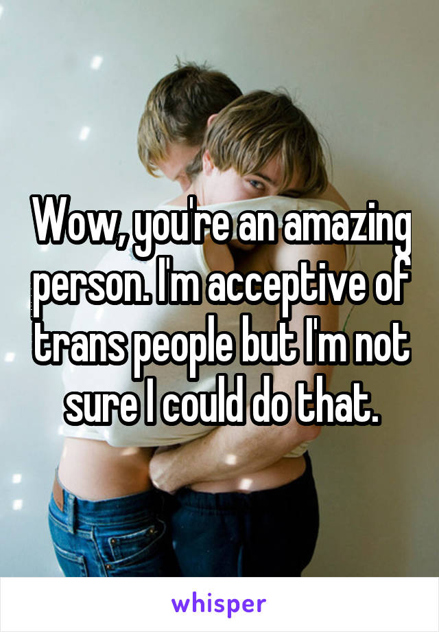 Wow, you're an amazing person. I'm acceptive of trans people but I'm not sure I could do that.