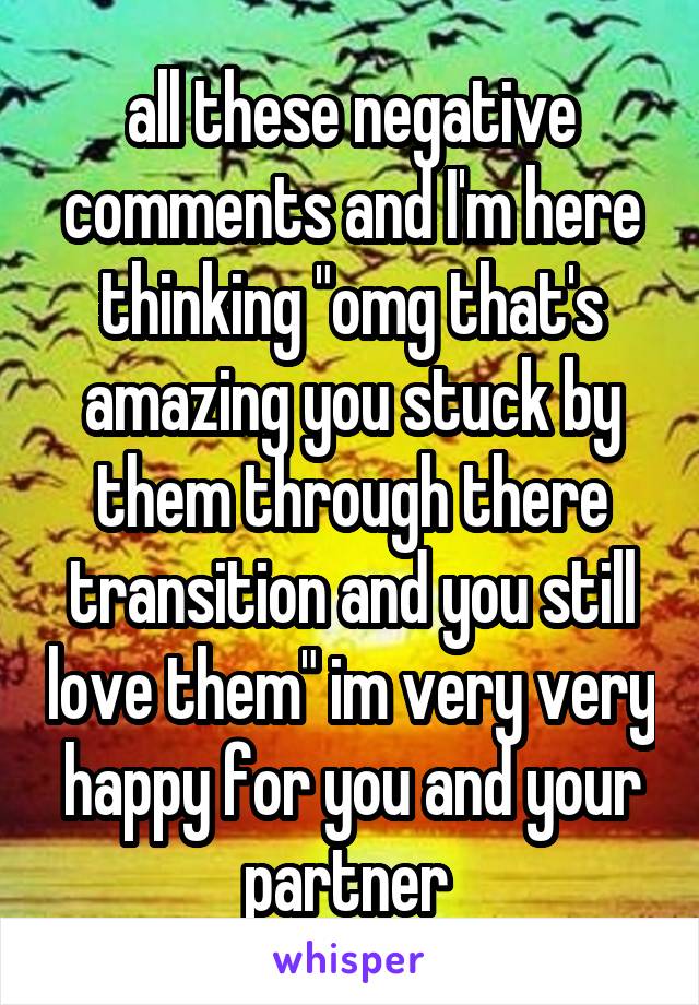 all these negative comments and I'm here thinking "omg that's amazing you stuck by them through there transition and you still love them" im very very happy for you and your partner 