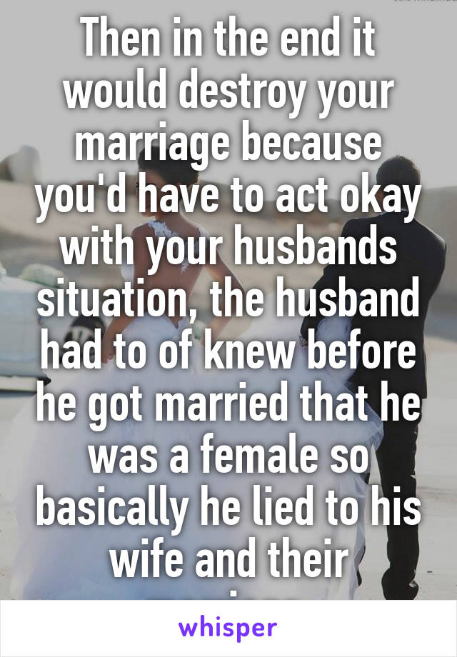 Then in the end it would destroy your marriage because you'd have to act okay with your husbands situation, the husband had to of knew before he got married that he was a female so basically he lied to his wife and their marriage 