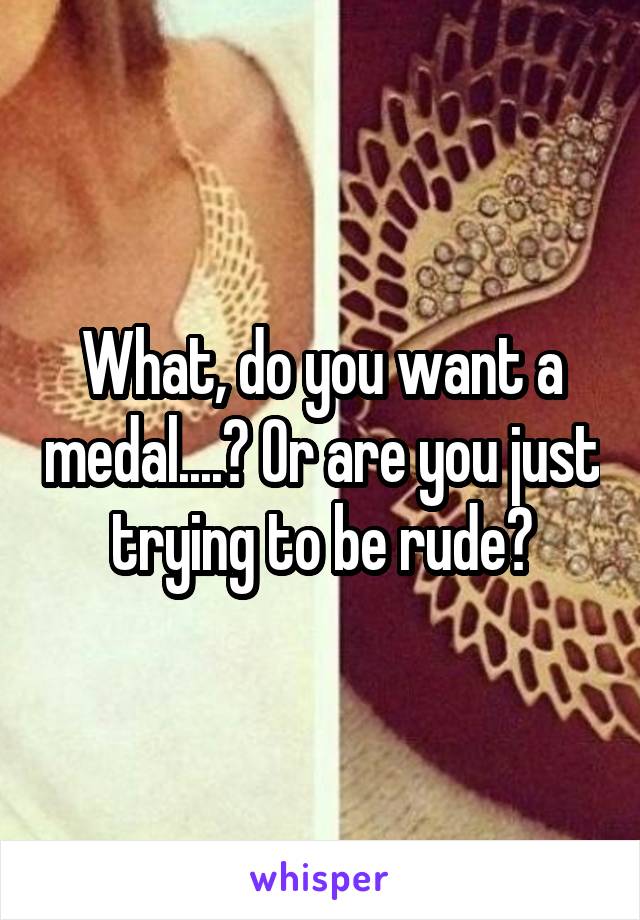 What, do you want a medal....? Or are you just trying to be rude?