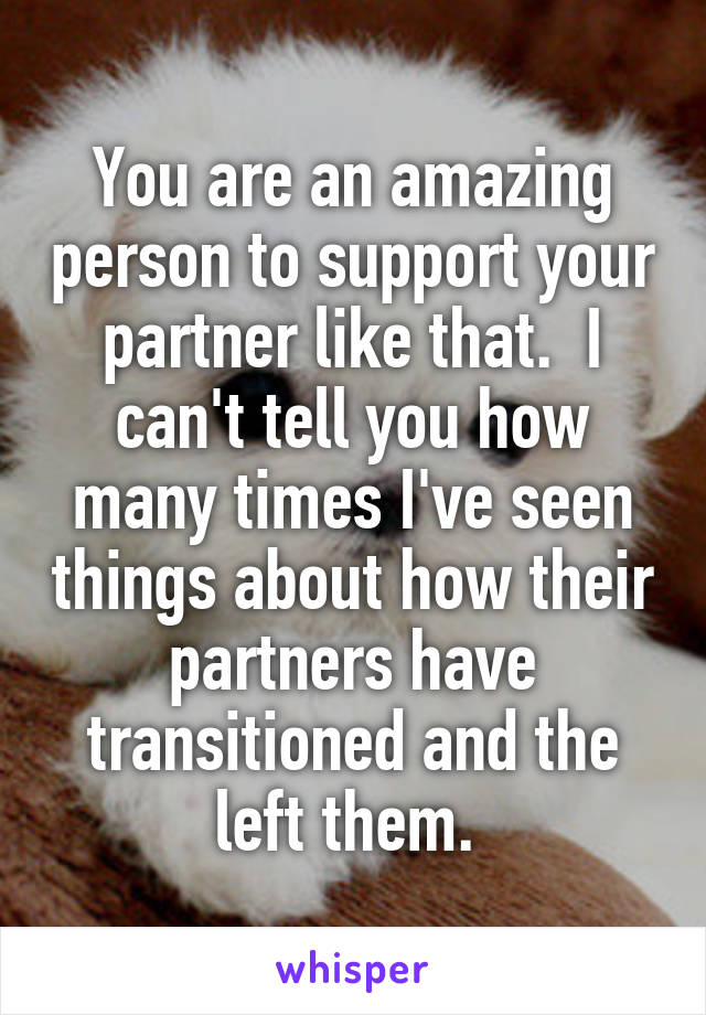 You are an amazing person to support your partner like that.  I can't tell you how many times I've seen things about how their partners have transitioned and the left them. 