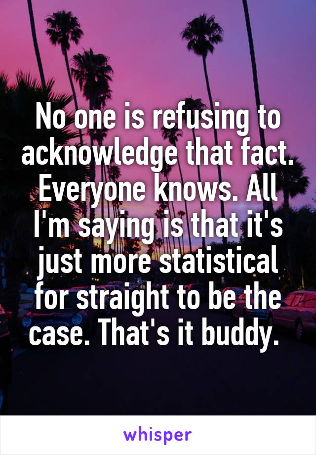 No one is refusing to acknowledge that fact. Everyone knows. All I'm saying is that it's just more statistical for straight to be the case. That's it buddy. 