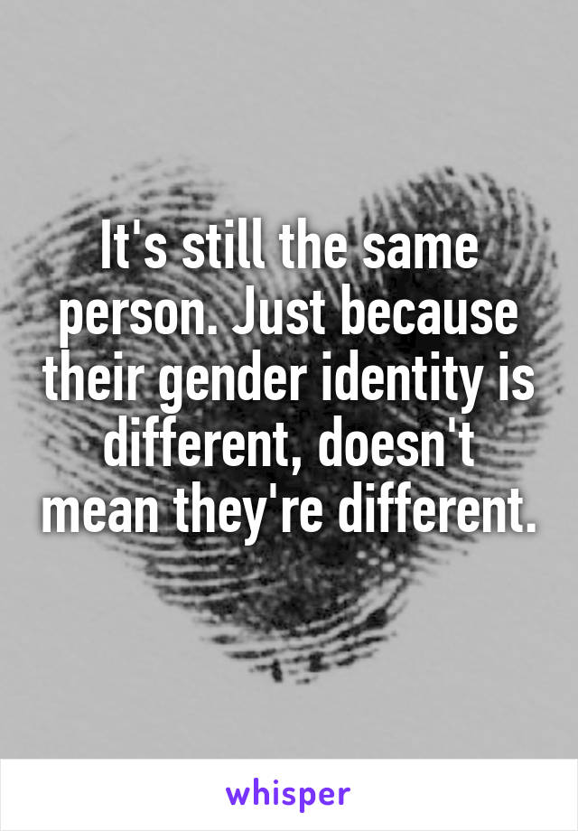 It's still the same person. Just because their gender identity is different, doesn't mean they're different. 