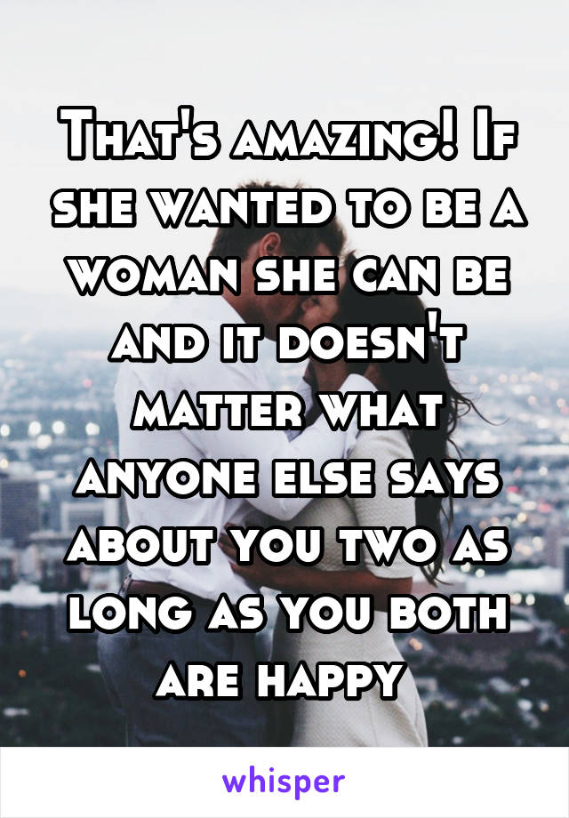 That's amazing! If she wanted to be a woman she can be and it doesn't matter what anyone else says about you two as long as you both are happy 