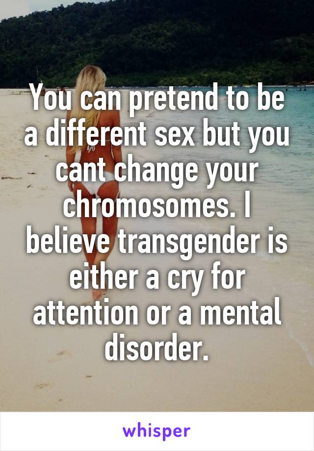 You can pretend to be a different sex but you cant change your chromosomes. I believe transgender is either a cry for attention or a mental disorder.