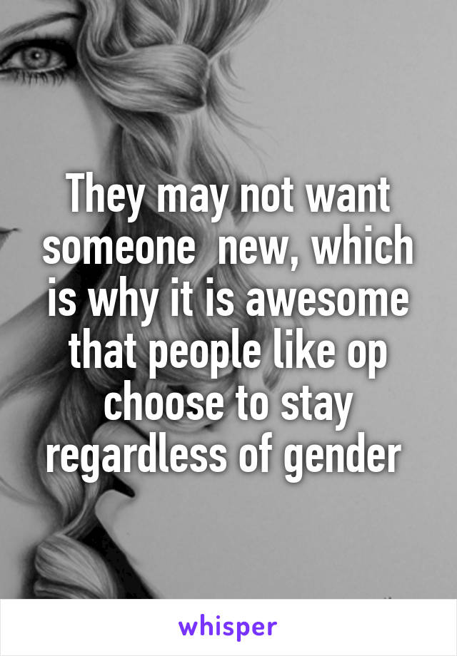 They may not want someone  new, which is why it is awesome that people like op choose to stay regardless of gender 