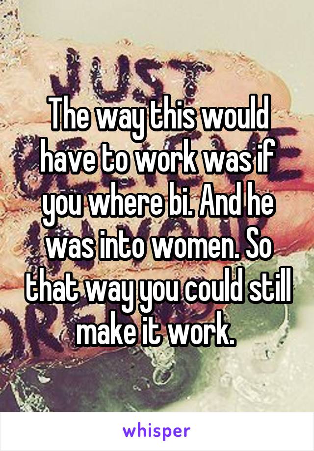 The way this would have to work was if you where bi. And he was into women. So that way you could still make it work. 