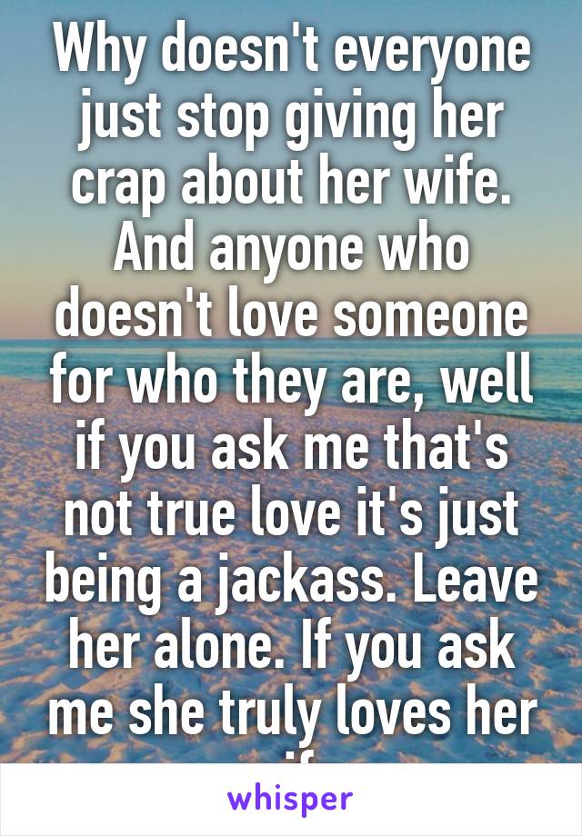 Why doesn't everyone just stop giving her crap about her wife. And anyone who doesn't love someone for who they are, well if you ask me that's not true love it's just being a jackass. Leave her alone. If you ask me she truly loves her wife