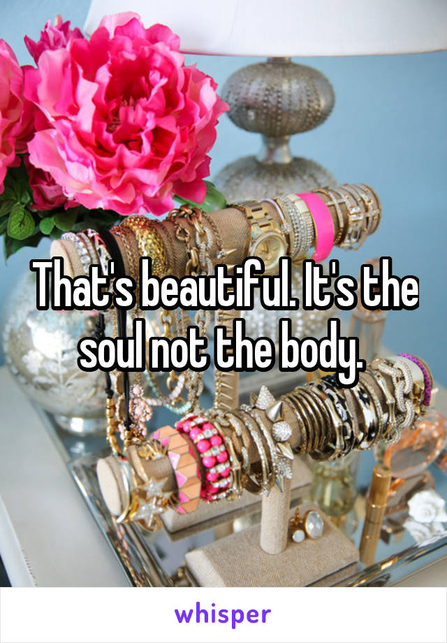 That's beautiful. It's the soul not the body. 