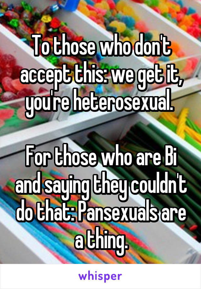 To those who don't accept this: we get it, you're heterosexual. 

For those who are Bi and saying they couldn't do that: Pansexuals are a thing.