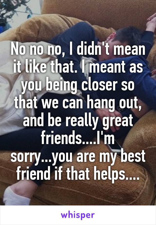 No no no, I didn't mean it like that. I meant as you being closer so that we can hang out, and be really great friends....I'm sorry...you are my best friend if that helps....