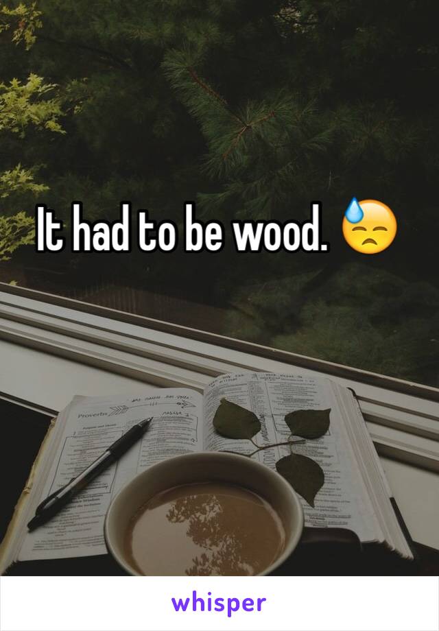 It had to be wood. 😓