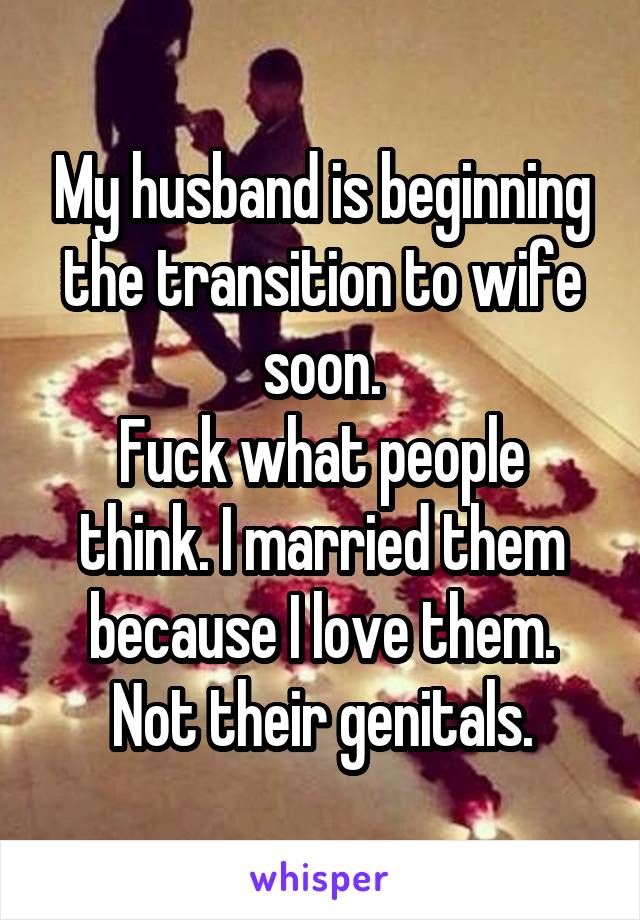 My husband is beginning the transition to wife soon.
Fuck what people think. I married them because I love them. Not their genitals.