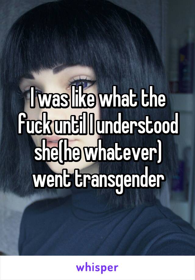 I was like what the fuck until I understood she(he whatever) went transgender