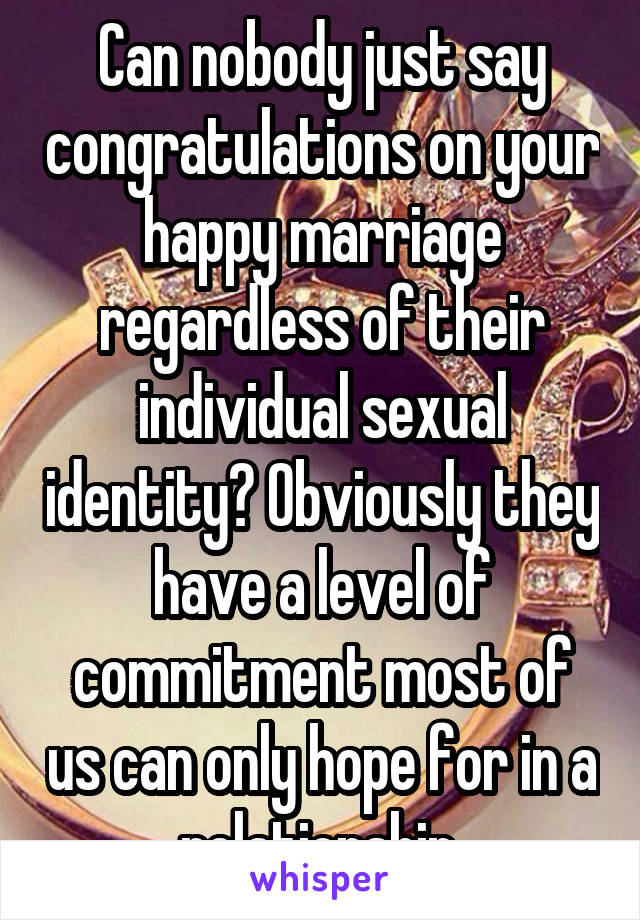 Can nobody just say congratulations on your happy marriage regardless of their individual sexual identity? Obviously they have a level of commitment most of us can only hope for in a relationship.