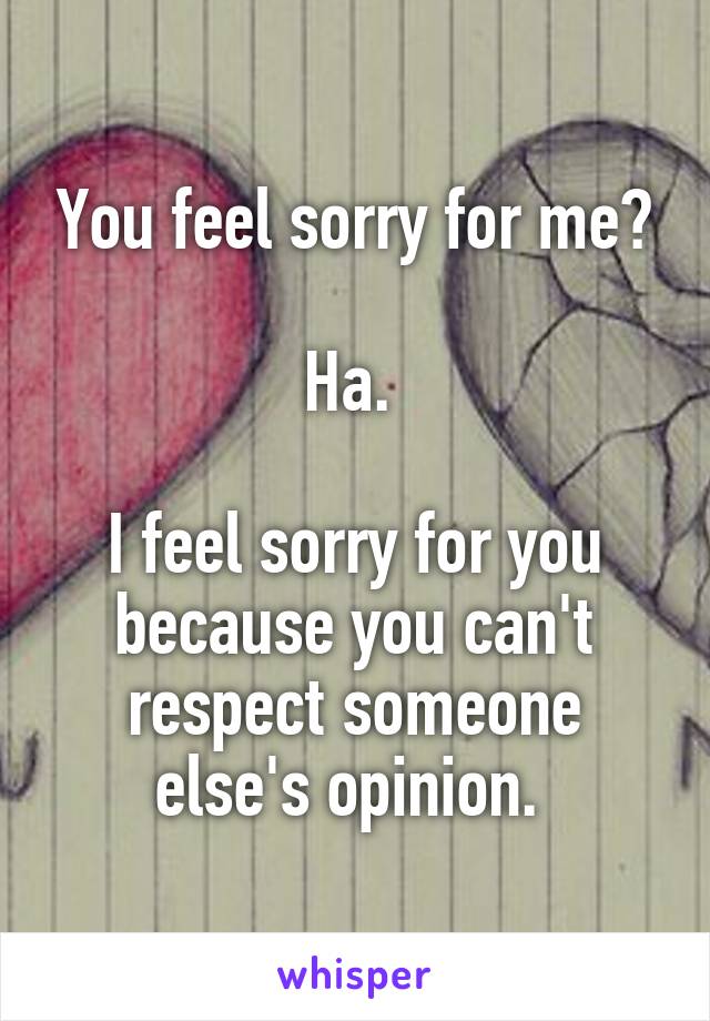 You feel sorry for me?

Ha. 

I feel sorry for you because you can't respect someone else's opinion. 