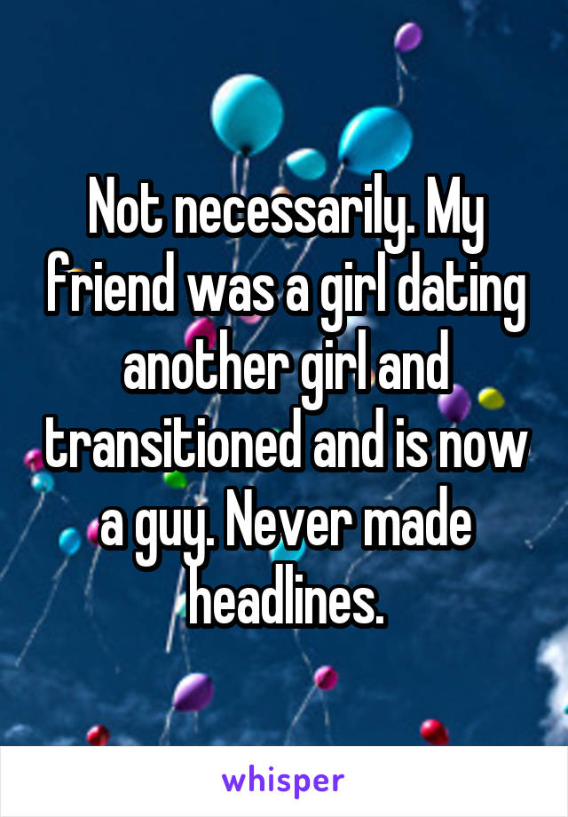 Not necessarily. My friend was a girl dating another girl and transitioned and is now a guy. Never made headlines.