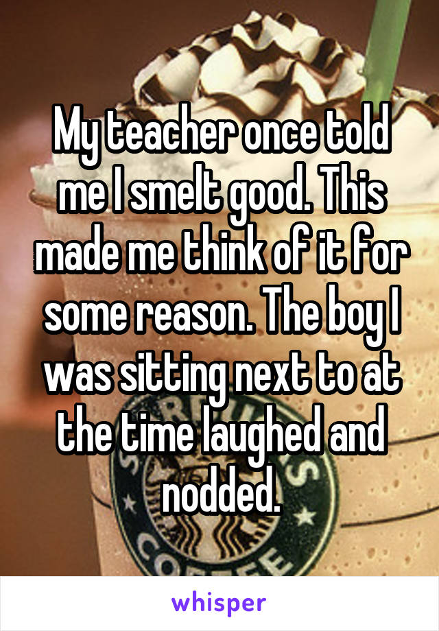 My teacher once told me I smelt good. This made me think of it for some reason. The boy I was sitting next to at the time laughed and nodded.