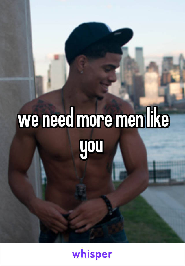 we need more men like you 