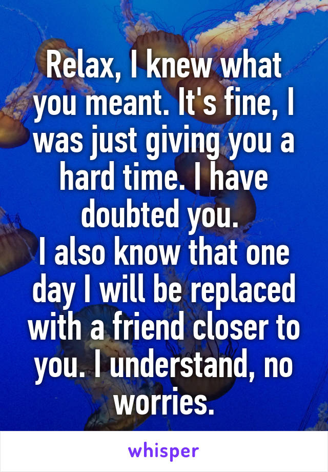 Relax, I knew what you meant. It's fine, I was just giving you a hard time. I have doubted you. 
I also know that one day I will be replaced with a friend closer to you. I understand, no worries.