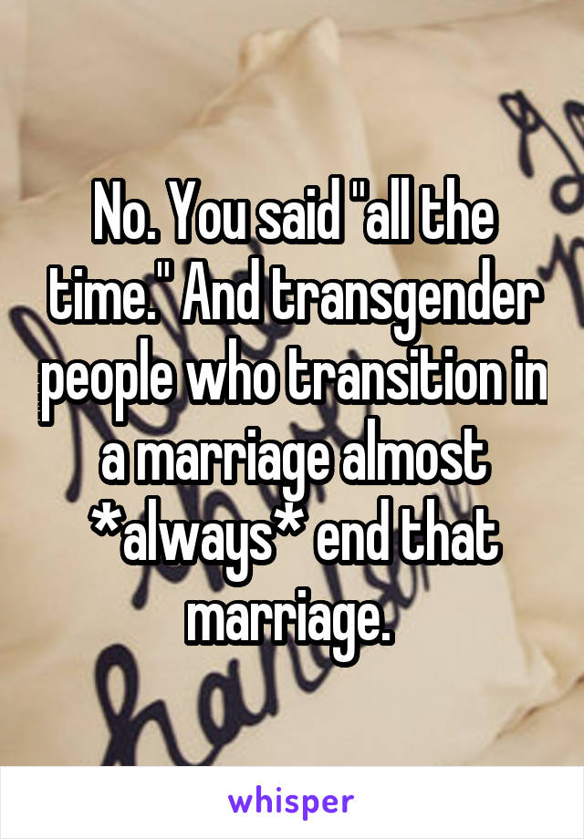 No. You said "all the time." And transgender people who transition in a marriage almost *always* end that marriage. 