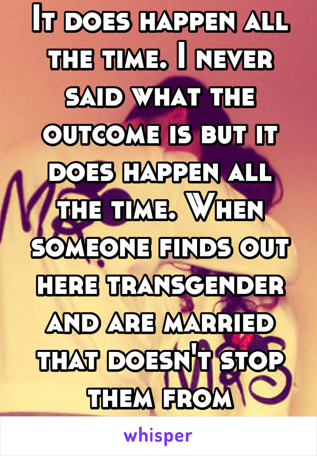 It does happen all the time. I never said what the outcome is but it does happen all the time. When someone finds out here transgender and are married that doesn't stop them from transitioning. 