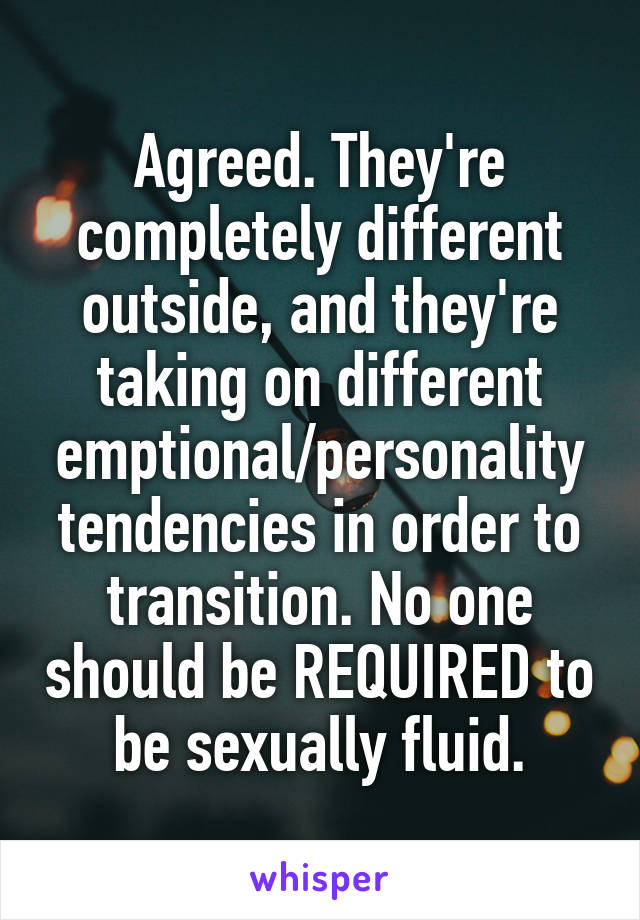 Agreed. They're completely different outside, and they're taking on different emptional/personality tendencies in order to transition. No one should be REQUIRED to be sexually fluid.