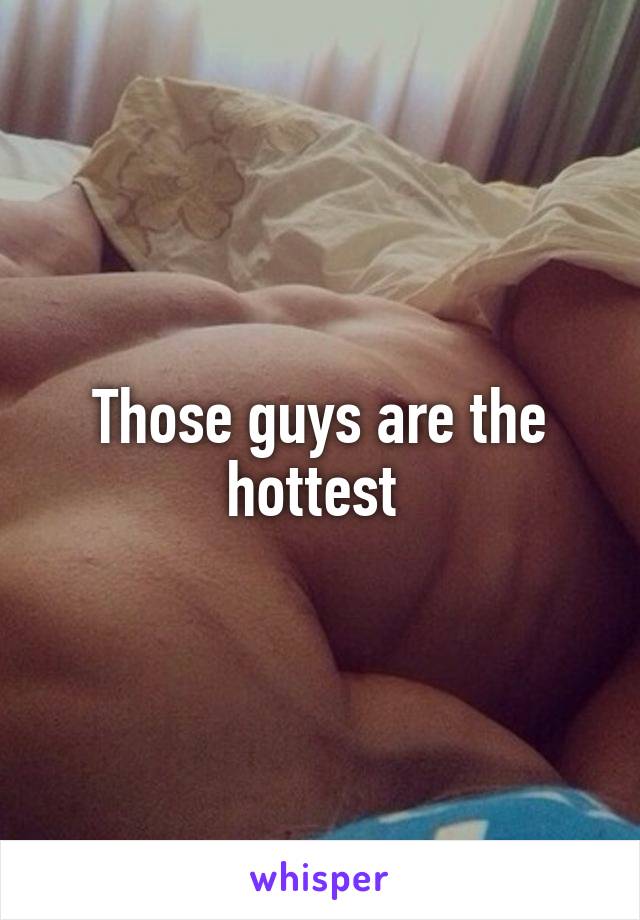 Those guys are the hottest 