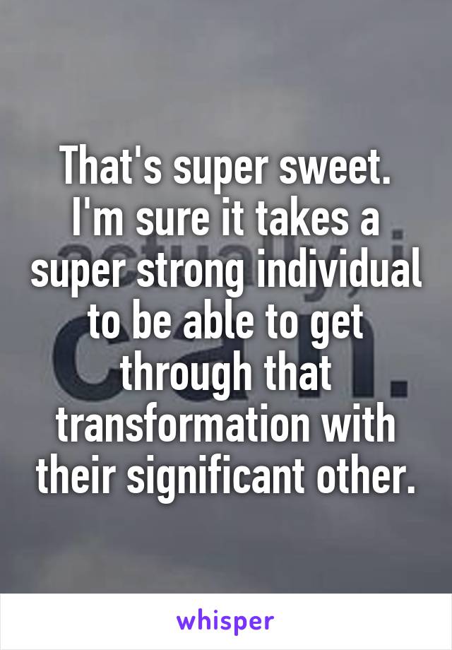 That's super sweet. I'm sure it takes a super strong individual to be able to get through that transformation with their significant other.