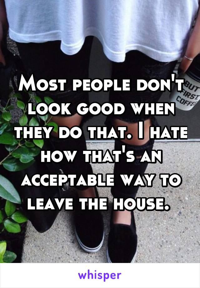 Most people don't look good when they do that. I hate how that's an acceptable way to leave the house. 