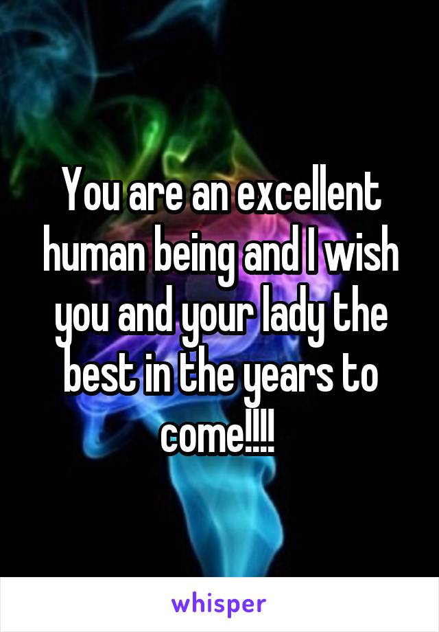 You are an excellent human being and I wish you and your lady the best in the years to come!!!! 