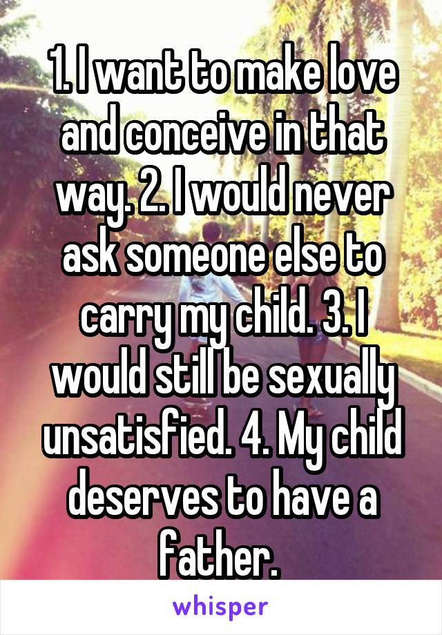 1. I want to make love and conceive in that way. 2. I would never ask someone else to carry my child. 3. I would still be sexually unsatisfied. 4. My child deserves to have a father. 