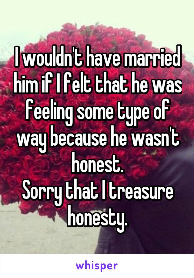 I wouldn't have married him if I felt that he was feeling some type of way because he wasn't honest.
Sorry that I treasure honesty.