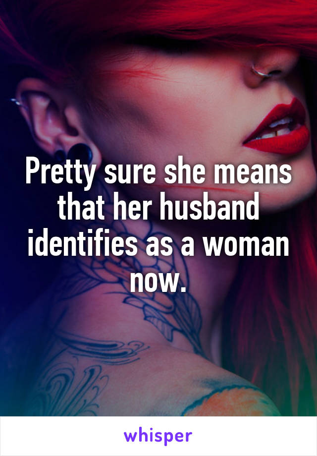 Pretty sure she means that her husband identifies as a woman now.