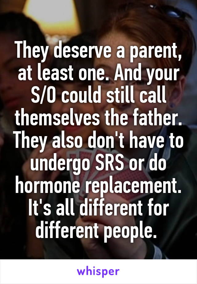 They deserve a parent, at least one. And your S/O could still call themselves the father. They also don't have to undergo SRS or do hormone replacement. It's all different for different people. 