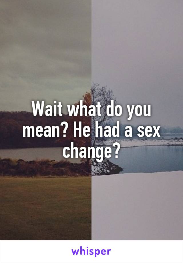 Wait what do you mean? He had a sex change?